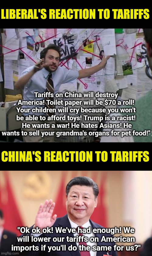 Amazing how little liberals understand about tariffs or anything else.  China is now coming to the table to negotiate. | LIBERAL'S REACTION TO TARIFFS; Tariffs on China will destroy America! Toilet paper will be $70 a roll! Your children will cry because you won't be able to afford toys! Trump is a racist!  He wants a war! He hates Asians! He wants to sell your grandma's organs for pet food!"; CHINA'S REACTION TO TARIFFS; "Ok ok ok! We've had enough! We will lower our tariffs on American imports if you'll do the same for us?" | image tagged in xi jinping,stupid liberals,biased media,tariffs,guess what,sweet victory | made w/ Imgflip meme maker