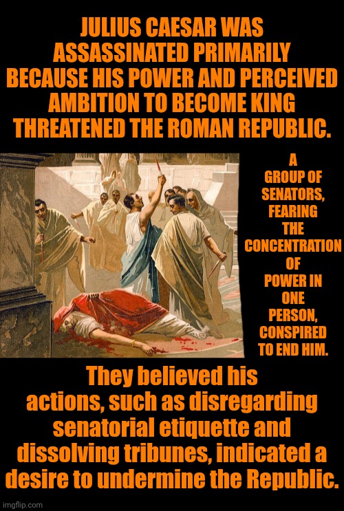 History Is FULL Of Fascinating Real Life Drama | A GROUP OF SENATORS, FEARING THE CONCENTRATION OF POWER IN ONE PERSON, CONSPIRED TO END HIM. JULIUS CAESAR WAS ASSASSINATED PRIMARILY BECAUSE HIS POWER AND PERCEIVED AMBITION TO BECOME KING THREATENED THE ROMAN REPUBLIC. They believed his actions, such as disregarding senatorial etiquette and dissolving tribunes, indicated a desire to undermine the Republic. | image tagged in memes,true story,politics,democracy,republic,government corruption | made w/ Imgflip meme maker