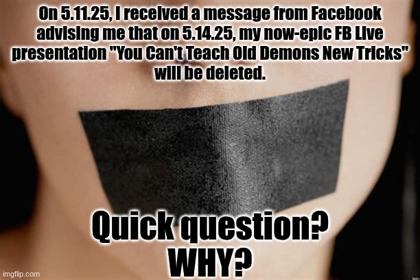 Did Trump punk Zuckerberg out AGAIN? | On 5.11.25, I received a message from Facebook
advising me that on 5.14.25, my now-epic FB Live
presentation "You Can't Teach Old Demons New Tricks"
will be deleted. Quick question?
WHY? | image tagged in free speech | made w/ Imgflip meme maker