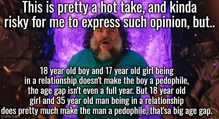 imo it's more of an age gap thing than "over and under 18" thing | This is pretty a hot take, and kinda risky for me to express such opinion, but.. 18 year old boy and 17 year old girl being in a relationship doesn't make the boy a pedophile, the age gap isn't even a full year. But 18 year old girl and 35 year old man being in a relationship does pretty much make the man a pedophile, that'sa big age gap. | image tagged in steve in the nether | made w/ Imgflip meme maker