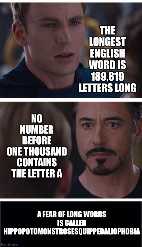 Wait.  What? | THE
LONGEST
ENGLISH
WORD IS
189,819
LETTERS LONG; NO NUMBER BEFORE ONE THOUSAND CONTAINS THE LETTER A; A FEAR OF LONG WORDS IS CALLED HIPPOPOTOMONSTROSESQUIPPEDALIOPHOBIA | image tagged in memes,marvel civil war 1,knowledge is power,universal knowledge,reading is fundamental,random useless fact of the day | made w/ Imgflip meme maker