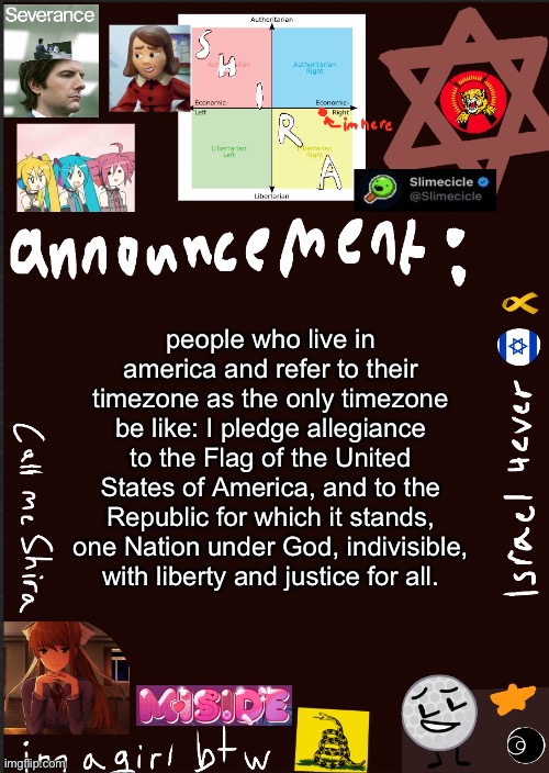 I pledge allegiance to the Flag of the United States of America, and to the Republic for which it stands, one Nation under God, | people who live in america and refer to their timezone as the only timezone be like: I pledge allegiance to the Flag of the United States of America, and to the Republic for which it stands, one Nation under God, indivisible, with liberty and justice for all. | image tagged in shira s cool new temp | made w/ Imgflip meme maker