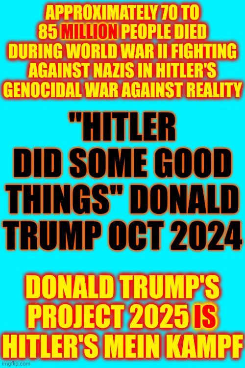 Don't Kid Yourself And Don't Let Trump's Fear Mongering Fool You Either | APPROXIMATELY 70 TO 85 MILLION PEOPLE DIED DURING WORLD WAR II FIGHTING AGAINST NAZIS IN HITLER'S GENOCIDAL WAR AGAINST REALITY; MILLION; "HITLER DID SOME GOOD THINGS" DONALD TRUMP OCT 2024; IS; DONALD TRUMP'S PROJECT 2025 IS HITLER'S MEIN KAMPF | image tagged in memes,maga,trump is a convicted rapist,trump lies,lock him up,trump is a convicted felon | made w/ Imgflip meme maker