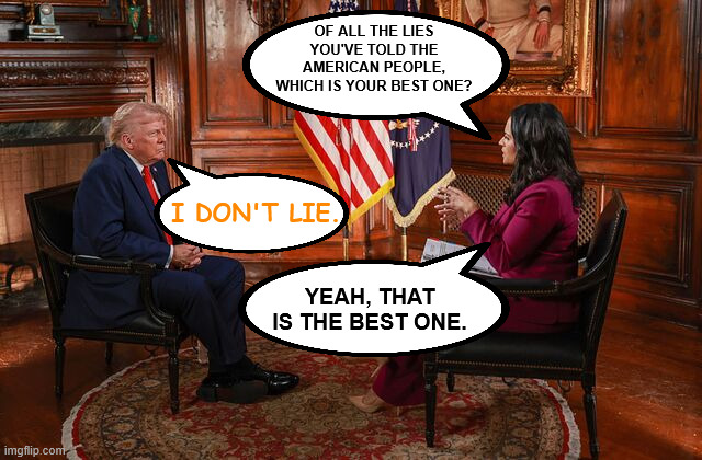 Only the best lies. | OF ALL THE LIES YOU'VE TOLD THE AMERICAN PEOPLE, WHICH IS YOUR BEST ONE? I DON'T LIE. YEAH, THAT IS THE BEST ONE. | image tagged in donald trump interview kristen welker | made w/ Imgflip meme maker