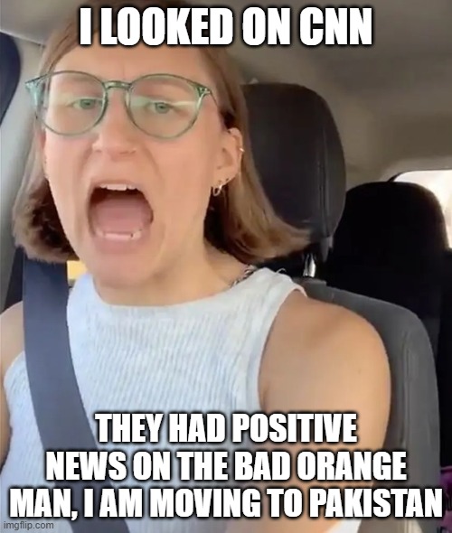 Liberal meltdown over CNN | I LOOKED ON CNN; THEY HAD POSITIVE NEWS ON THE BAD ORANGE MAN, I AM MOVING TO PAKISTAN | image tagged in unhinged liberal lunatic idiot woman meltdown screaming in car,donald trump | made w/ Imgflip meme maker