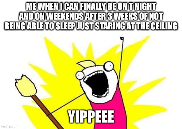 X All The Y | ME WHEN I CAN FINALLY BE ON T NIGHT AND ON WEEKENDS AFTER 3 WEEKS OF NOT BEING ABLE TO SLEEP JUST STARING AT THE CEILING; YIPPEEE | image tagged in memes,x all the y | made w/ Imgflip meme maker
