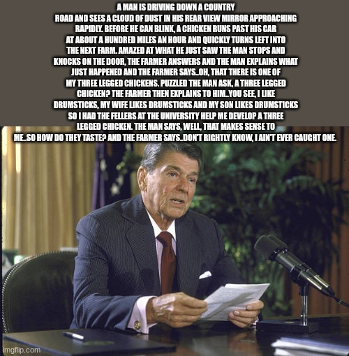 ronald reagan | A MAN IS DRIVING DOWN A COUNTRY ROAD AND SEES A CLOUD OF DUST IN HIS REAR VIEW MIRROR APPROACHING RAPIDLY. BEFORE HE CAN BLINK, A CHICKEN RUNS PAST HIS CAR AT ABOUT A HUNDRED MILES AN HOUR AND QUICKLY TURNS LEFT INTO THE NEXT FARM. AMAZED AT WHAT HE JUST SAW THE MAN STOPS AND KNOCKS ON THE DOOR, THE FARMER ANSWERS AND THE MAN EXPLAINS WHAT JUST HAPPENED AND THE FARMER SAYS..OH, THAT THERE IS ONE OF MY THREE LEGGED CHICKENS. PUZZLED THE MAN ASK, A THREE LEGGED CHICKEN? THE FARMER THEN EXPLAINS TO HIM..YOU SEE, I LIKE DRUMSTICKS, MY WIFE LIKES DRUMSTICKS AND MY SON LIKES DRUMSTICKS SO I HAD THE FELLERS AT THE UNIVERSITY HELP ME DEVELOP A THREE LEGGED CHICKEN. THE MAN SAYS, WELL, THAT MAKES SENSE TO ME..SO HOW DO THEY TASTE? AND THE FARMER SAYS..DON'T RIGHTLY KNOW, I AIN'T EVER CAUGHT ONE. | image tagged in ronald reagan | made w/ Imgflip meme maker