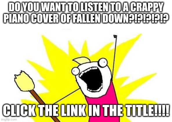 https://www.veed.io/view/ec792dd1-332d-46fd-b81d-b694606f3cb1?panel=share | DO YOU WANT TO LISTEN TO A CRAPPY PIANO COVER OF FALLEN DOWN?!?!?!?!? CLICK THE LINK IN THE TITLE!!!! | image tagged in memes,x all the y,piano | made w/ Imgflip meme maker