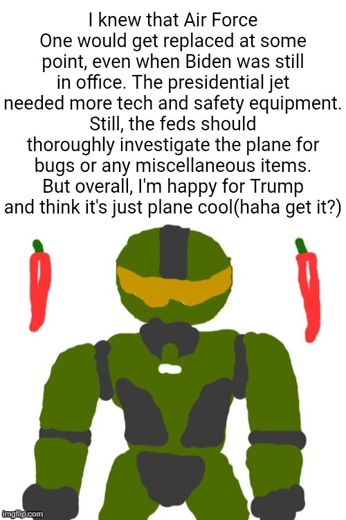 hopefully it runs on aviation biofuel so trump has less emissions than taylor swift | I knew that Air Force One would get replaced at some point, even when Biden was still in office. The presidential jet needed more tech and safety equipment. Still, the feds should thoroughly investigate the plane for bugs or any miscellaneous items. But overall, I'm happy for Trump and think it's just plane cool(haha get it?) | image tagged in spicymasterchief's announcement template,air force one,trump,airplanes,america,puns | made w/ Imgflip meme maker