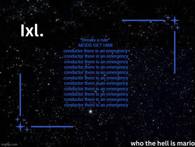 Ixl temp | *Breaks a rule* 
MODS GET HIM!
conductor there is an emergency
 conductor there is an emergency
 conductor there is an emergency
 conductor there is an emergency
 conductor there is an emergency
 conductor there is an emergency
 conductor there is an emergency
 conductor there is an emergency
 conductor there is an emergency
 conductor there is an emergency
 conductor there is an emergency | image tagged in ixl temp | made w/ Imgflip meme maker