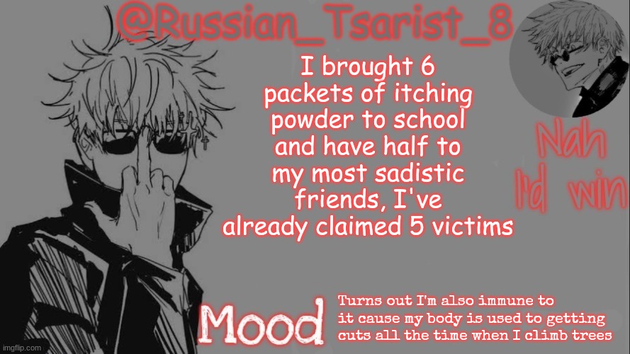 Russian_Tsarist_8 announcement temp (Thanks, Gojo-Satoru) | I brought 6 packets of itching powder to school and have half to my most sadistic friends, I've already claimed 5 victims; Turns out I'm also immune to it cause my body is used to getting cuts all the time when I climb trees | image tagged in russian_tsarist_8 announcement temp thanks gojo-satoru | made w/ Imgflip meme maker