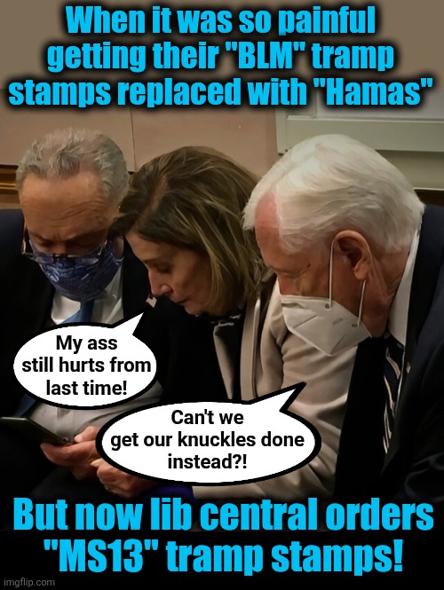 Now, MS13 tramp stamps! | When it was so painful
getting their "BLM" tramp
stamps replaced with "Hamas"; My ass
still hurts from
last time! Can't we
get our knuckles done
instead?! But now lib central orders
"MS13" tramp stamps! | image tagged in memes,democrats,blm,hamas,ms13,tramp stamps | made w/ Imgflip meme maker