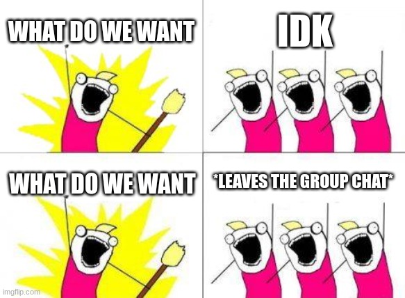 me not know | WHAT DO WE WANT; IDK; *LEAVES THE GROUP CHAT*; WHAT DO WE WANT | image tagged in memes,what do we want | made w/ Imgflip meme maker