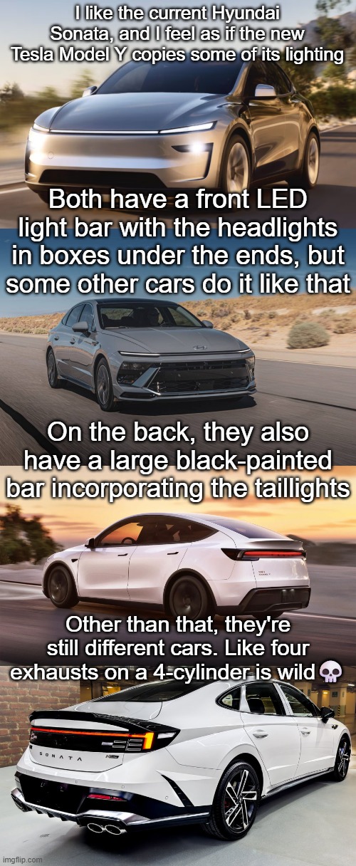 thank you for tuning in to my yap session | I like the current Hyundai Sonata, and I feel as if the new Tesla Model Y copies some of its lighting; Both have a front LED light bar with the headlights in boxes under the ends, but some other cars do it like that; On the back, they also have a large black-painted bar incorporating the taillights; Other than that, they're still different cars. Like four exhausts on a 4-cylinder is wild💀 | image tagged in cars,tesla,cool,memes,msmg,shitpost | made w/ Imgflip meme maker