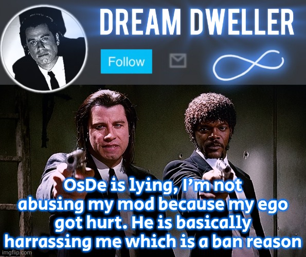 Quentin's Pulp Fiction template | OsDe is lying, I'm not abusing my mod because my ego got hurt. He is basically harrassing me which is a ban reason | image tagged in quentin's pulp fiction template | made w/ Imgflip meme maker