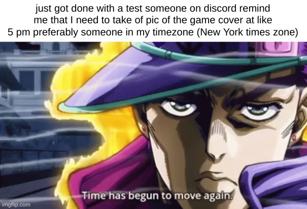 just got done with a test someone on discord remind me that I need to take of pic of the game cover at like 5 pm preferably someone in my timezone (New York times zone) | made w/ Imgflip meme maker