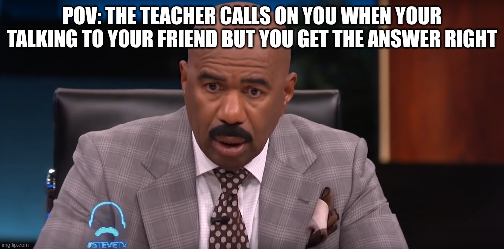 Teachers Be like | POV: THE TEACHER CALLS ON YOU WHEN YOUR TALKING TO YOUR FRIEND BUT YOU GET THE ANSWER RIGHT | image tagged in steve harvey shocked | made w/ Imgflip meme maker