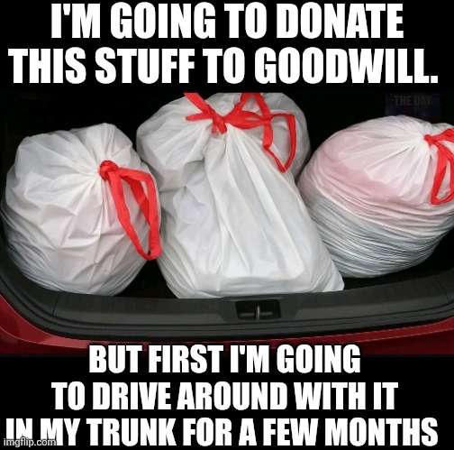 I'm Going To Donate This Stuff To Goodwill. But First I'm Going To Drive Around With It In My Trunk For A Few Months For A | I'M GOING TO DONATE THIS STUFF TO GOODWILL. BUT FIRST I'M GOING TO DRIVE AROUND WITH IT IN MY TRUNK FOR A FEW MONTHS | image tagged in chrisjoines1 | made w/ Imgflip meme maker