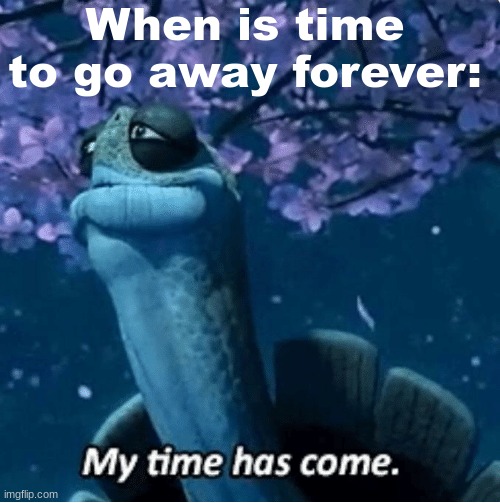 Goodbye, my dear viewers. | When is time to go away forever: | image tagged in my time has come,goodbye | made w/ Imgflip meme maker