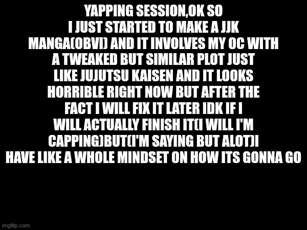YAPPING SESSION,OK SO I JUST STARTED TO MAKE A JJK MANGA(OBVI) AND IT INVOLVES MY OC WITH A TWEAKED BUT SIMILAR PLOT JUST LIKE JUJUTSU KAISEN AND IT LOOKS HORRIBLE RIGHT NOW BUT AFTER THE FACT I WILL FIX IT LATER IDK IF I WILL ACTUALLY FINISH IT(I WILL I'M CAPPING)BUT(I'M SAYING BUT ALOT)I HAVE LIKE A WHOLE MINDSET ON HOW ITS GONNA GO | made w/ Imgflip meme maker