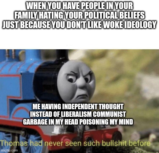 My mom hates me for being right wing and wants me to worship the illuminati ruled system made by satanists | WHEN YOU HAVE PEOPLE IN YOUR FAMILY HATING YOUR POLITICAL BELIEFS JUST BECAUSE YOU DON'T LIKE WOKE IDEOLOGY; ME HAVING INDEPENDENT THOUGHT INSTEAD OF LIBERALISM COMMUNIST GARBAGE IN MY HEAD POISONING MY MIND | image tagged in thomas had never seen such bullshit before,antifa is taking over the country,liberals need to go to hell,christianity is based | made w/ Imgflip meme maker