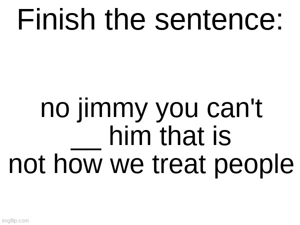 Finish the sentence | no jimmy you can't __ him that is not how we treat people | image tagged in finish the sentence | made w/ Imgflip meme maker