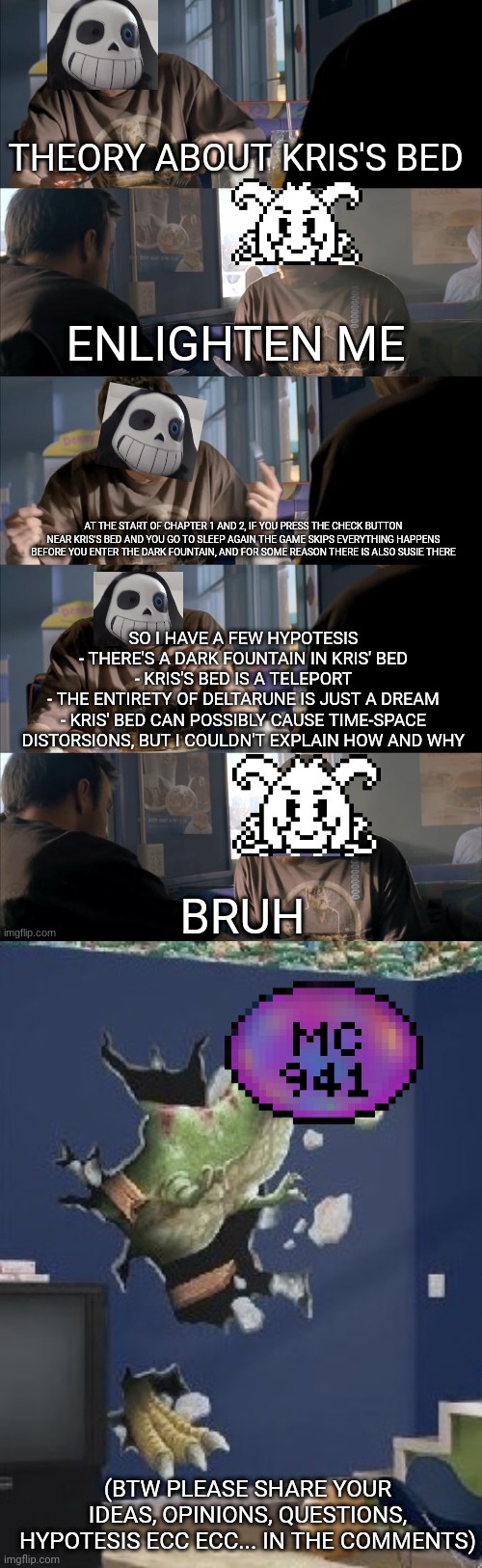 THEORY ABOUT KRIS'S BED; ENLIGHTEN ME; AT THE START OF CHAPTER 1 AND 2, IF YOU PRESS THE CHECK BUTTON NEAR KRIS'S BED AND YOU GO TO SLEEP AGAIN THE GAME SKIPS EVERYTHING HAPPENS BEFORE YOU ENTER THE DARK FOUNTAIN, AND FOR SOME REASON THERE IS ALSO SUSIE THERE; SO I HAVE A FEW HYPOTESIS
- THERE'S A DARK FOUNTAIN IN KRIS' BED
- KRIS'S BED IS A TELEPORT
- THE ENTIRETY OF DELTARUNE IS JUST A DREAM
- KRIS' BED CAN POSSIBLY CAUSE TIME-SPACE DISTORSIONS, BUT I COULDN'T EXPLAIN HOW AND WHY; BRUH; (BTW PLEASE SHARE YOUR IDEAS, OPINIONS, QUESTIONS, HYPOTESIS ECC ECC... IN THE COMMENTS) | image tagged in darth sans theory vs azriel,theory,game theory,deltarune,oh wow are you actually reading these tags | made w/ Imgflip meme maker