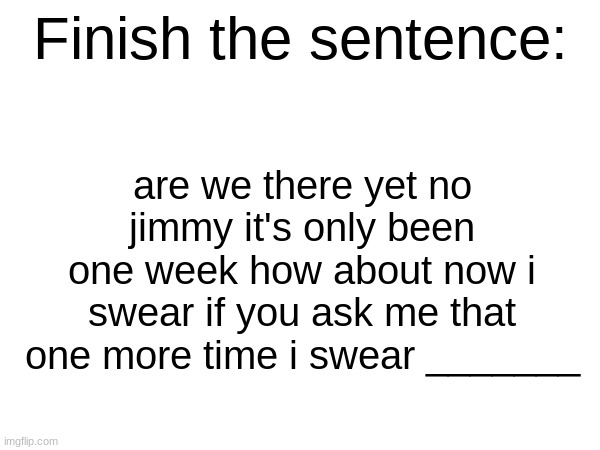 Finish the sentence | are we there yet no jimmy it's only been one week how about now i swear if you ask me that one more time i swear _______ | image tagged in finish the sentence | made w/ Imgflip meme maker