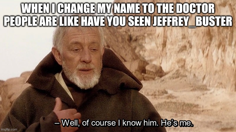 Obi Wan Of course I know him, He‘s me | WHEN I CHANGE MY NAME TO THE DOCTOR PEOPLE ARE LIKE HAVE YOU SEEN JEFFREY_BUSTER | image tagged in obi wan of course i know him he s me | made w/ Imgflip meme maker