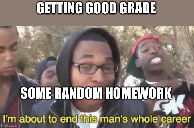I’m about to end this man’s whole career | GETTING GOOD GRADE; SOME RANDOM HOMEWORK | image tagged in i m about to end this man s whole career | made w/ Imgflip meme maker