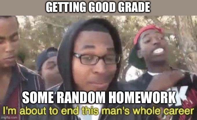 ? | GETTING GOOD GRADE; SOME RANDOM HOMEWORK | image tagged in i m about to end this man s whole career | made w/ Imgflip meme maker