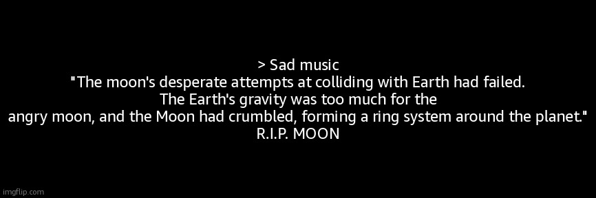 kurzgesagt | > Sad music
"The moon's desperate attempts at colliding with Earth had failed. The Earth's gravity was too much for the angry moon, and the Moon had crumbled, forming a ring system around the planet."
R.I.P. MOON | made w/ Imgflip meme maker