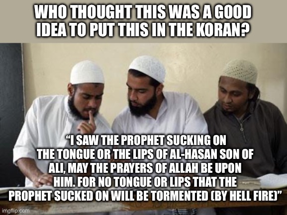Muslim Dillema | WHO THOUGHT THIS WAS A GOOD IDEA TO PUT THIS IN THE KORAN? “I SAW THE PROPHET SUCKING ON THE TONGUE OR THE LIPS OF AL-HASAN SON OF ALI, MAY THE PRAYERS OF ALLAH BE UPON HIM. FOR NO TONGUE OR LIPS THAT THE PROPHET SUCKED ON WILL BE TORMENTED (BY HELL FIRE)” | image tagged in muslim dillema,islam,islamophobia | made w/ Imgflip meme maker