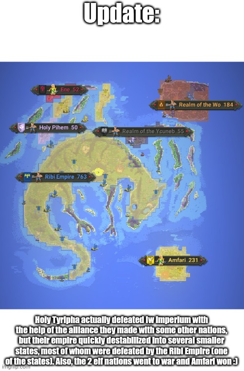 All the events that happened since my previous post (im home sick today) | Update:; Holy Tyripha actually defeated Iw Imperium with the help of the alliance they made with some other nations, but their empire quickly destabilized into several smaller states, most of whom were defeated by the Ribi Empire (one of the states). Also, the 2 elf nations went to war and Amfari won :) | made w/ Imgflip meme maker