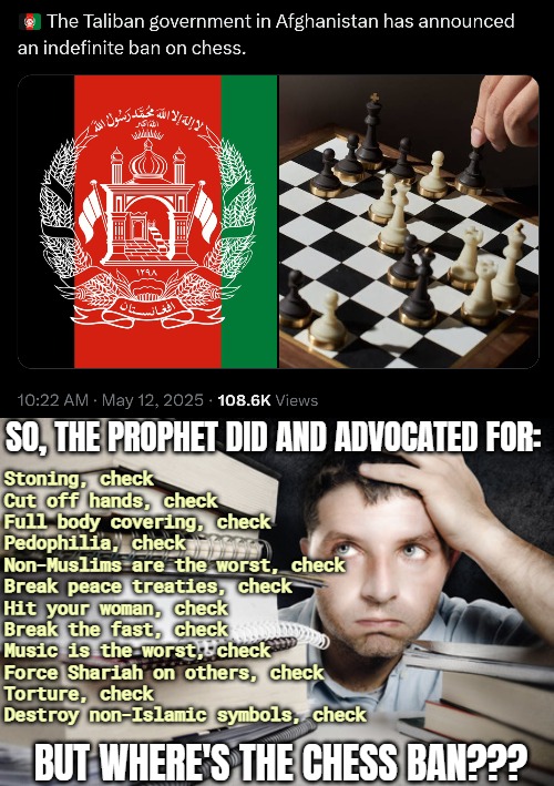 Some ruthless Hadiths, but necessary in Islamic teachings. No one goes by the Quran alone without persecution | SO, THE PROPHET DID AND ADVOCATED FOR:; Stoning, check
Cut off hands, check
Full body covering, check
Pedophilia, check
Non-Muslims are the worst, check
Break peace treaties, check
Hit your woman, check
Break the fast, check
Music is the worst, check
Force Shariah on others, check
Torture, check
Destroy non-Islamic symbols, check; BUT WHERE'S THE CHESS BAN??? | image tagged in islam,terrorists,afghanistan | made w/ Imgflip meme maker