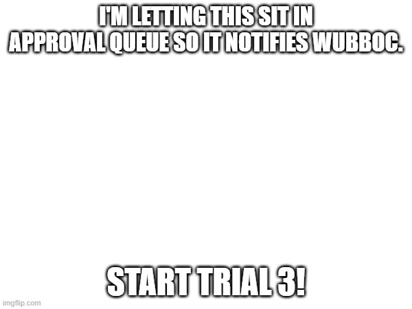 I'M LETTING THIS SIT IN APPROVAL QUEUE SO IT NOTIFIES WUBBOC. START TRIAL 3! | made w/ Imgflip meme maker