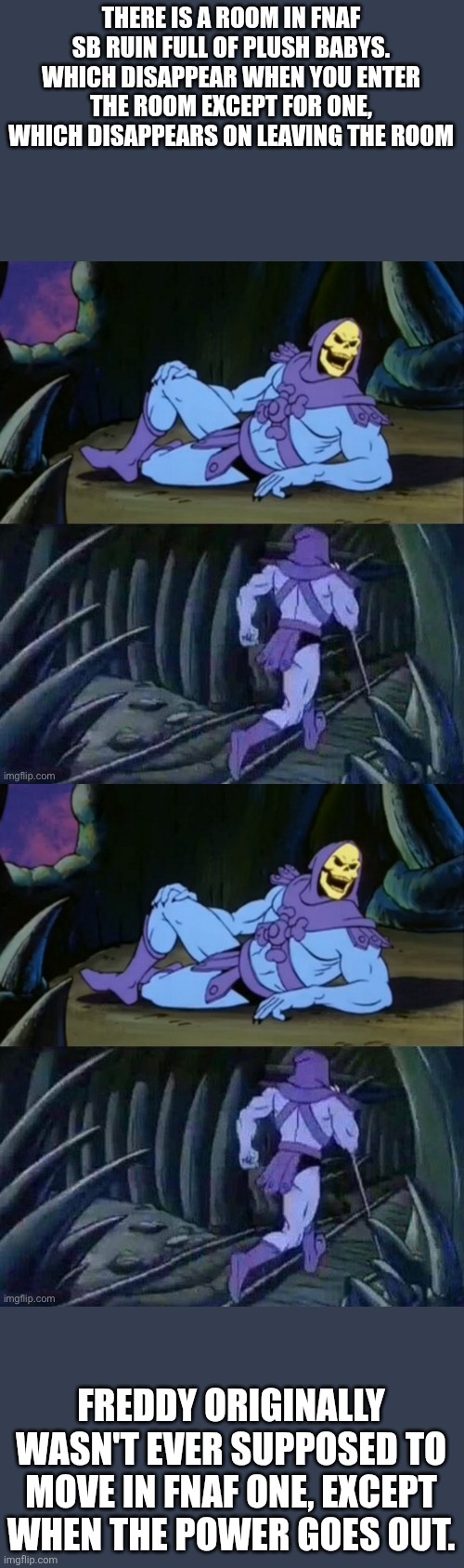 FNaFFF 2&3 (I was late) | THERE IS A ROOM IN FNAF SB RUIN FULL OF PLUSH BABYS. WHICH DISAPPEAR WHEN YOU ENTER THE ROOM EXCEPT FOR ONE, WHICH DISAPPEARS ON LEAVING THE ROOM; FREDDY ORIGINALLY WASN'T EVER SUPPOSED TO MOVE IN FNAF ONE, EXCEPT WHEN THE POWER GOES OUT. | image tagged in skeletor disturbing facts,fnaf,fun facts | made w/ Imgflip meme maker