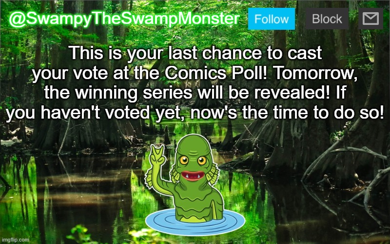 Click the link in the comments to go to the poll to vote, and I'll see you tomorrow! | This is your last chance to cast your vote at the Comics Poll! Tomorrow, the winning series will be revealed! If you haven't voted yet, now's the time to do so! | image tagged in swampytheswampmonster announcement template | made w/ Imgflip meme maker