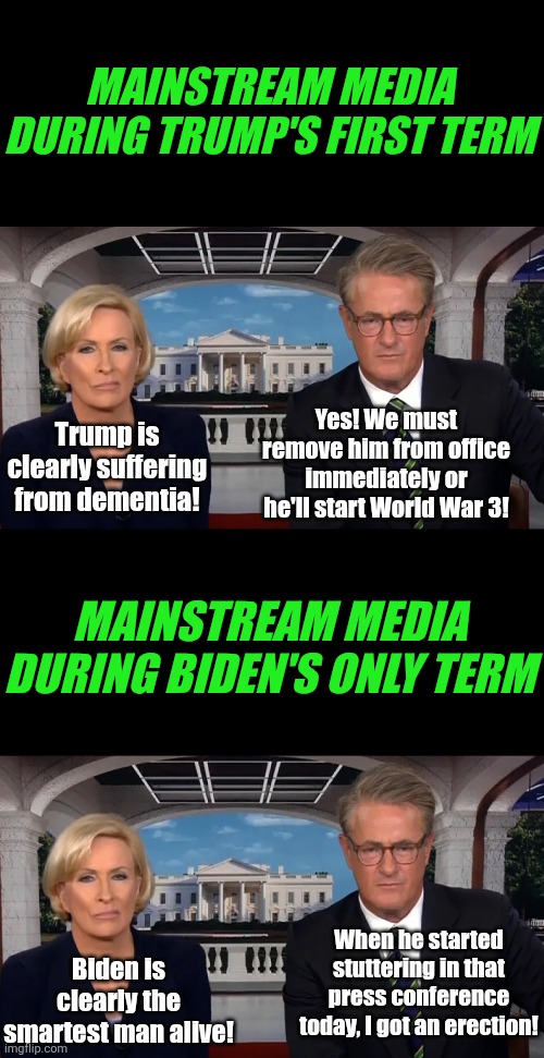 Besides lying or brainwashing, how'd the media miss Biden was demented, when they screamed daily about Trump having dementia? | MAINSTREAM MEDIA DURING TRUMP'S FIRST TERM; Trump is clearly suffering from dementia! Yes! We must remove him from office immediately or he'll start World War 3! MAINSTREAM MEDIA DURING BIDEN'S ONLY TERM; When he started stuttering in that press conference today, I got an erection! Biden is clearly the smartest man alive! | image tagged in morning joe,liars,liberal hypocrisy,biased media,history,crying democrats | made w/ Imgflip meme maker