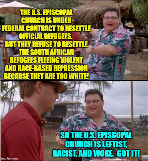 How to say that you are Leftist, racist, and WOKE without saying it. | THE U.S. EPISCOPAL CHURCH IS UNDER FEDERAL CONTRACT TO RESETTLE OFFICIAL REFUGEES.  BUT THEY REFUSE TO RESETTLE THE SOUTH AFRICAN REFUGEES FLEEING VIOLENT AND RACE-BASED REPRESSION BECAUSE THEY ARE TOO WHITE! SO THE U.S. EPISCOPAL CHURCH IS LEFTIST, RACIST, AND WOKE.  GOT IT! | image tagged in see nobody cares | made w/ Imgflip meme maker