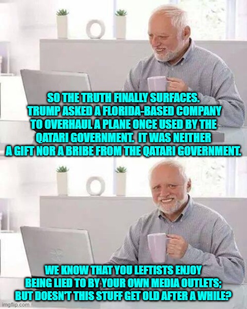 If not for swallowing media lies, leftists would probably starve. | SO THE TRUTH FINALLY SURFACES.  TRUMP ASKED A FLORIDA-BASED COMPANY TO OVERHAUL A PLANE ONCE USED BY THE QATARI GOVERNMENT.  IT WAS NEITHER A GIFT NOR A BRIBE FROM THE QATARI GOVERNMENT. WE KNOW THAT YOU LEFTISTS ENJOY BEING LIED TO BY YOUR OWN MEDIA OUTLETS; BUT DOESN'T THIS STUFF GET OLD AFTER A WHILE? | image tagged in hide the pain harold | made w/ Imgflip meme maker