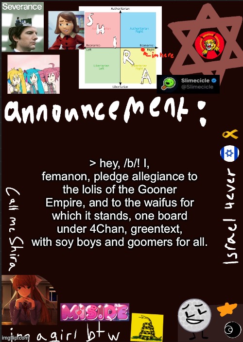 hey babe wake up theres a new copypasta | > hey, /b/! I, femanon, pledge allegiance to the lolis of the Gooner Empire, and to the waifus for which it stands, one board under 4Chan, greentext, with soy boys and goomers for all. | image tagged in shira s cool new temp | made w/ Imgflip meme maker