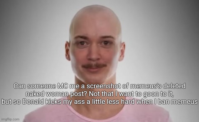 Bald Jimmyhere | Can someone MC me a screenshot of memeus's deleted naked woman post? Not that I want to goon to it, but so Donald kicks my ass a little less hard when I ban memeus | image tagged in bald jimmyhere | made w/ Imgflip meme maker