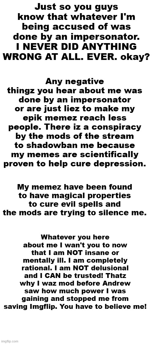 Blank White Template | Just so you guys know that whatever I'm being accused of was done by an impersonator. I NEVER DID ANYTHING WRONG AT ALL. EVER. okay? Any negative thingz you hear about me was done by an impersonator or are just liez to make my epik memez reach less people. There iz a conspiracy by the mods of the stream to shadowban me because my memes are scientifically proven to help cure depression. My memez have been found to have magical properties to cure evil spells and the mods are trying to silence me. Whatever you here about me I wan't you to now that I am NOT insane or mentally ill. I am completely rational. I am NOT delusional and I CAN be trusted! Thatz why I waz mod before Andrew saw how much power I was gaining and stopped me from saving Imgflip. You have to believe me! | image tagged in blank white template | made w/ Imgflip meme maker