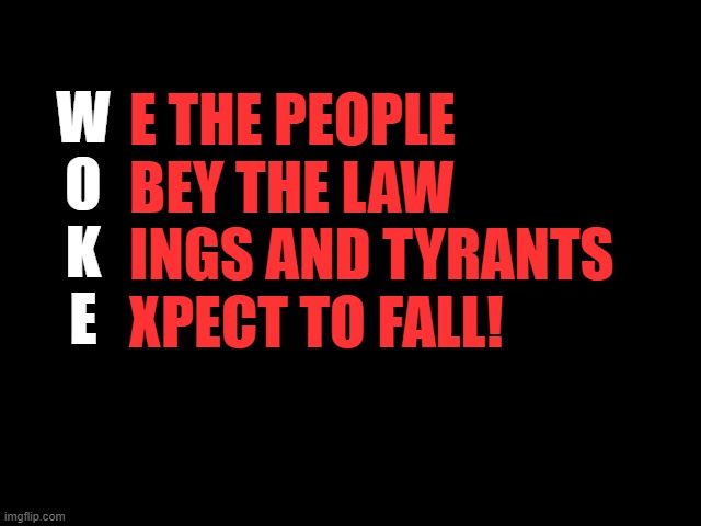 WOKE | E THE PEOPLE
BEY THE LAW
INGS AND TYRANTS
XPECT TO FALL! W
O
K
E | image tagged in woke,we the people,obey the law,kings and tyrants,expect to fall | made w/ Imgflip meme maker