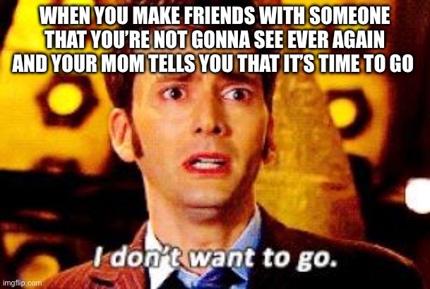 Doctor Who - I don't want to go | WHEN YOU MAKE FRIENDS WITH SOMEONE THAT YOU’RE NOT GONNA SEE EVER AGAIN AND YOUR MOM TELLS YOU THAT IT’S TIME TO GO | image tagged in doctor who - i don't want to go | made w/ Imgflip meme maker