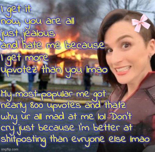 You are all just jealous that you're not as successful as me. | I get it now, you are all just jealous and hate me because I get more upvotez than you lmao; My most popular me got nearly 800 upvotes and thatz why ur all mad at me lol Don't cry just because I'm better at shitposting than evryone else lmao | image tagged in disaster girl stormfront edition | made w/ Imgflip meme maker