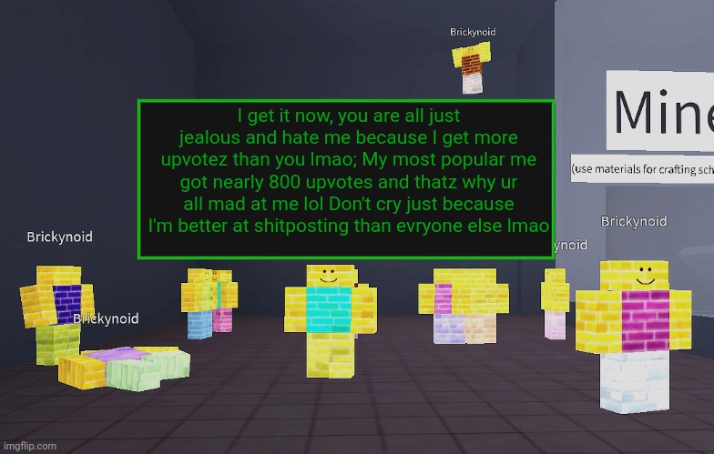 Memeus being crazy, in a rubber room | I get it now, you are all just jealous and hate me because I get more upvotez than you lmao; My most popular me got nearly 800 upvotes and thatz why ur all mad at me lol Don't cry just because I'm better at shitposting than evryone else lmao | image tagged in brickynoid announcement template | made w/ Imgflip meme maker