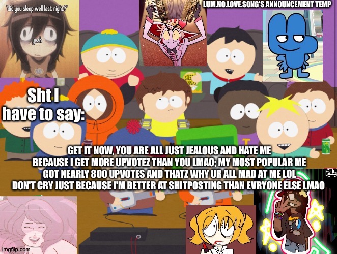 Lum no love's announcement temp | GET IT NOW, YOU ARE ALL JUST JEALOUS AND HATE ME BECAUSE I GET MORE UPVOTEZ THAN YOU LMAO; MY MOST POPULAR ME GOT NEARLY 800 UPVOTES AND THATZ WHY UR ALL MAD AT ME LOL DON'T CRY JUST BECAUSE I'M BETTER AT SHITPOSTING THAN EVRYONE ELSE LMAO | image tagged in lum no love's announcement temp | made w/ Imgflip meme maker