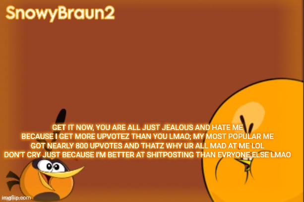 bubbles announcement temp (credits to bandito) | GET IT NOW, YOU ARE ALL JUST JEALOUS AND HATE ME BECAUSE I GET MORE UPVOTEZ THAN YOU LMAO; MY MOST POPULAR ME GOT NEARLY 800 UPVOTES AND THATZ WHY UR ALL MAD AT ME LOL DON'T CRY JUST BECAUSE I'M BETTER AT SHITPOSTING THAN EVRYONE ELSE LMAO | image tagged in bubbles announcement temp credits to bandito | made w/ Imgflip meme maker